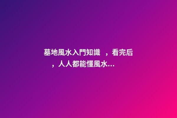 墓地風水入門知識，看完后，人人都能懂風水！